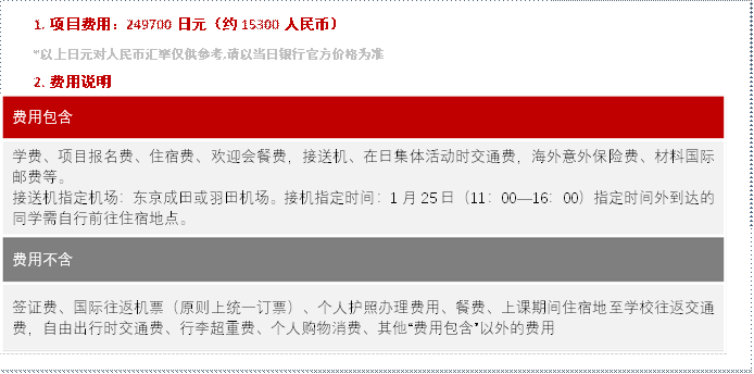 1. 项目费用：249700日元（约15300人民币）*以上日元对人民币汇率仅供参考,请以当日银行官方价格为准2. 费用说明费用包含学费、项目报名费、住宿费、欢迎会餐费，接送机、在日集体活动时交通费，海外意外保险费、材料国际邮费等。接送机指定机场：东京成田或羽田机场。接机指定时间：1月25日（11：00—16：00）指定时间外到达的同学需自行前往住宿地点。费用不含签证费、国际往返机票（原则上统一订票）、个人护照办理费用、餐费、上课期间住宿地至学校往返交通费，自由出行时交通费、行李超重费、个人购物消费、其他“费用包含”以外的费用