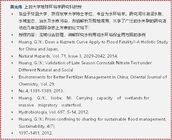    黄光伟 上智大学地球环境学研究科教授 •	毕业于复旦大学，获得东京大学博士学位，专业为水环境学。研究河川湖沼水脉，水域生态，治水及水质污染，数值解析及现地观测，从事了广泛的水关联的研究活动近几年在国际杂志上发表的论文如下：•	授课内容：流域综合管理，讲解探究水利用和水环境保全两方面的事例•	Huang, G.W.:Does a Kuznets Curve Apply to Flood Fatality?-A Holistic Study for China and Japan, •	Natural Hazards, Vol. 71, Issue 3, 2029-2042, 2014.•	Huang, G.W.:Validation of Late Season Cornstalk Nitrate Test under Different Natural and Social •	Environments for Better Fertilizer Management in China, Oriental Journal of Chemistry, Vol. 29, •	No.4, 1381-1389, 2013.•	Huang,  G.W.,  Isobe,  M:Carrying  capacity  of  wetlands for  massive  migratory  waterfowl, •	Hydrobiologia, Vol. 697, 5-14, 2012.•	Huang, G.W.:From confining to sharing for sustainable flood management, Sustainability, 4(7), •	1397-1411, 2012.