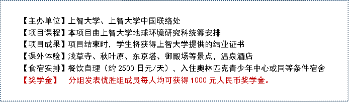 【主办单位】上智大学、上智大学中国联络处 【项目课程】本项目由上智大学地球环境研究科统筹安排【项目成果】项目结束时，学生将获得上智大学提供的结业证书【课外体验】浅草寺、秋叶原、东京塔、御殿场等景点，温泉酒店【食宿安排】餐饮自理（约2500日元/天），入住奥林匹克青少年中心或同等条件宿舍【奖学金】  分组发表优胜组成员每人均可获得1000元人民币奖学金。